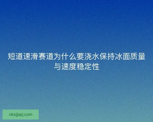 短道速滑赛道为什么要浇水保持冰面质量与速度稳定性