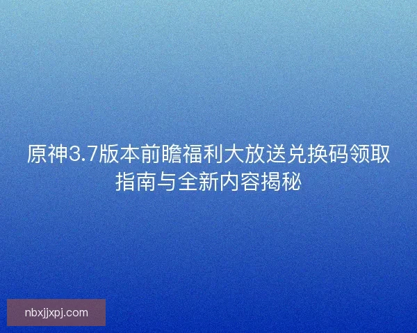 原神3.7版本前瞻福利大放送兑换码领取指南与全新内容揭秘