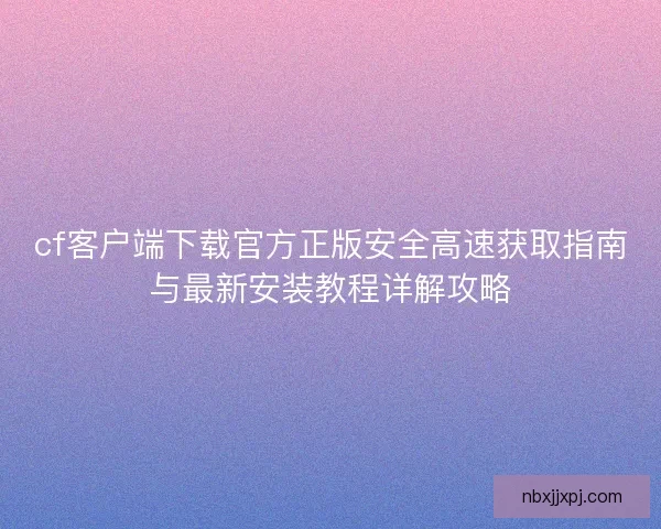 cf客户端下载官方正版安全高速获取指南与最新安装教程详解攻略 cf客户端下载官方正版安全高速获取指南与最新安装教程详解攻略