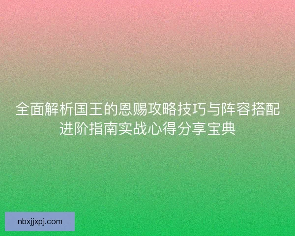 全面解析国王的恩赐攻略技巧与阵容搭配进阶指南实战心得分享宝典