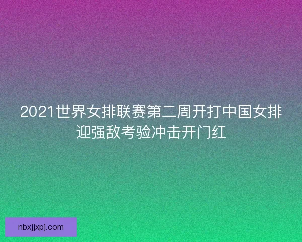2021世界女排联赛第二周开打中国女排迎强敌考验冲击开门红
