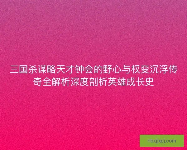 三国杀谋略天才钟会的野心与权变沉浮传奇全解析深度剖析英雄成长史
