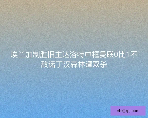 埃兰加制胜旧主达洛特中框曼联0比1不敌诺丁汉森林遭双杀