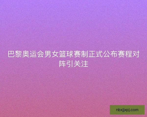 巴黎奥运会男女篮球赛制正式公布赛程对阵引关注