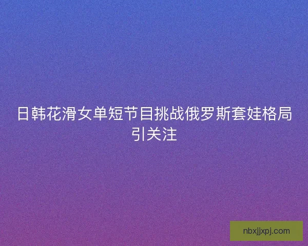 日韩花滑女单短节目挑战俄罗斯套娃格局引关注