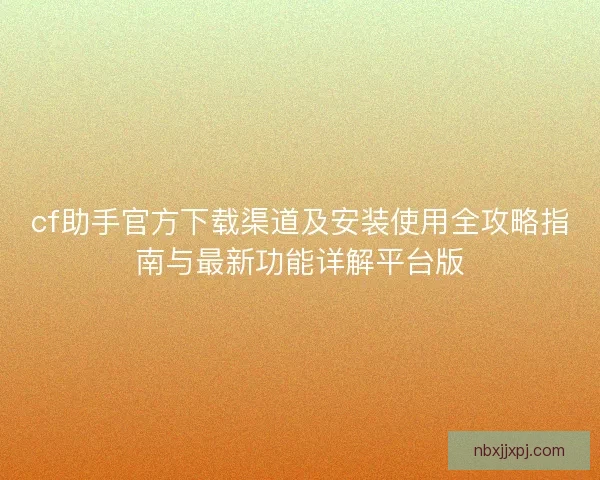 cf助手官方下载渠道及安装使用全攻略指南与最新功能详解平台版