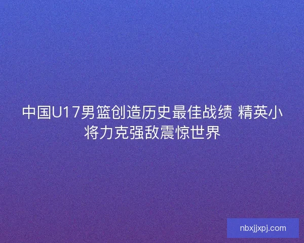 中国U17男篮创造历史最佳战绩 精英小将力克强敌震惊世界