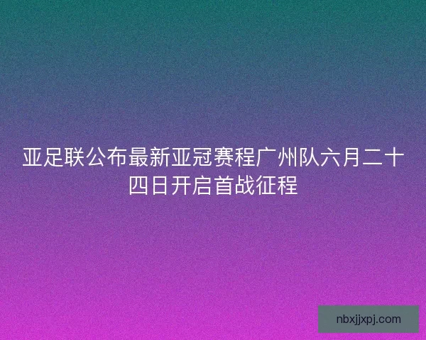 亚足联公布最新亚冠赛程广州队六月二十四日开启首战征程