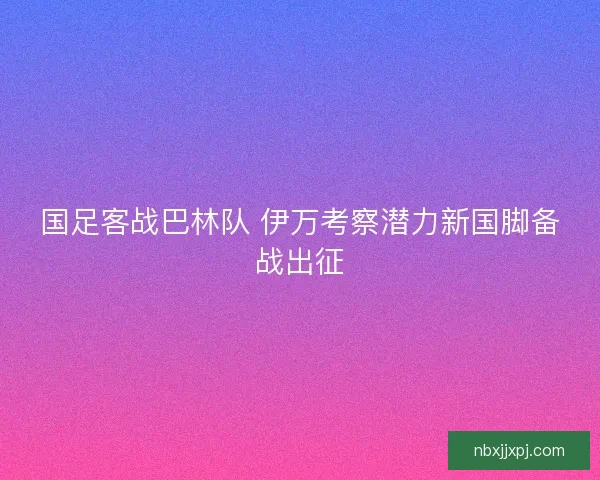国足客战巴林队 伊万考察潜力新国脚备战出征 国足客战巴林队 伊万考察潜力新国脚备战出征
