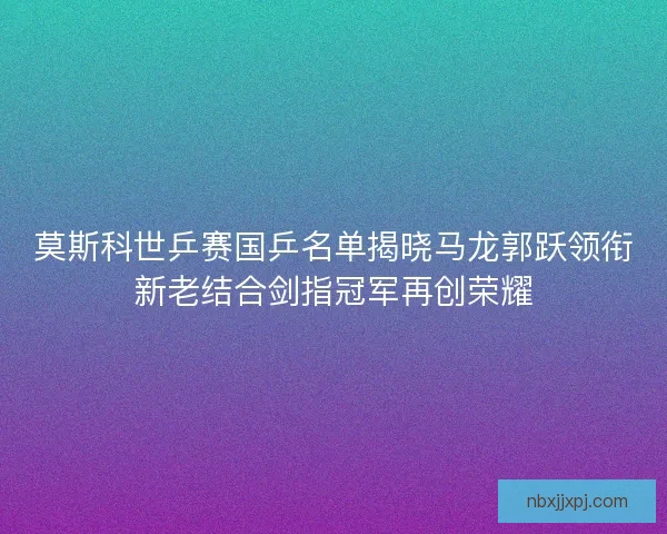 莫斯科世乒赛国乒名单揭晓马龙郭跃领衔新老结合剑指冠军再创荣耀