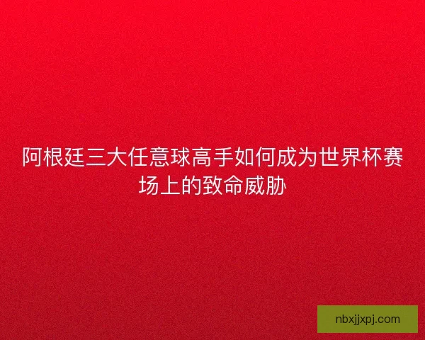 阿根廷三大任意球高手如何成为世界杯赛场上的致命威胁