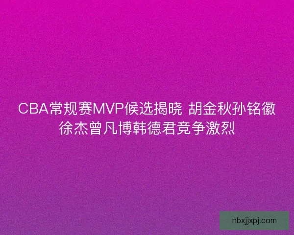 CBA常规赛MVP候选揭晓 胡金秋孙铭徽徐杰曾凡博韩德君竞争激烈