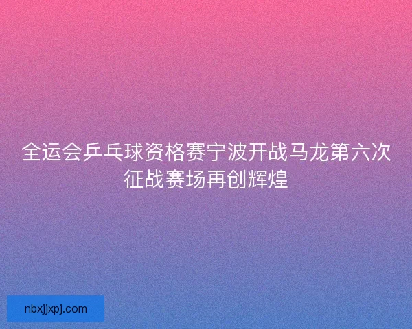 全运会乒乓球资格赛宁波开战马龙第六次征战赛场再创辉煌 全运会乒乓球资格赛宁波开战马龙第六次征战赛场再创辉煌