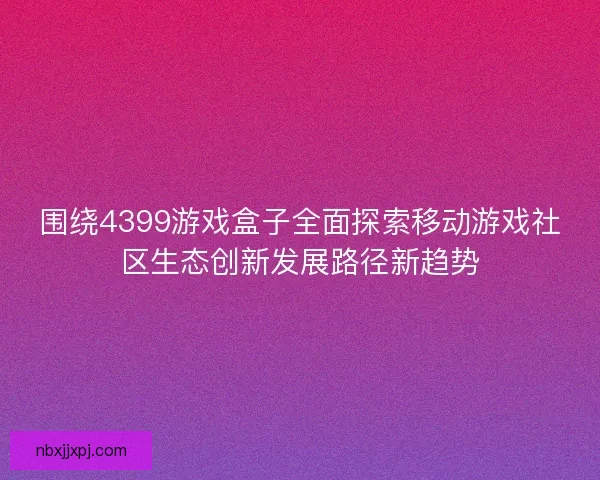 围绕4399游戏盒子全面探索移动游戏社区生态创新发展路径新趋势