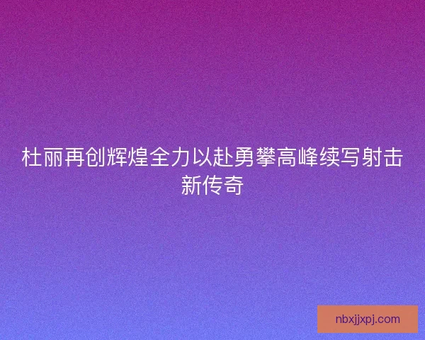 杜丽再创辉煌全力以赴勇攀高峰续写射击新传奇