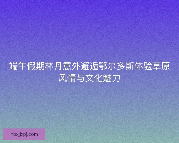 端午假期林丹意外邂逅鄂尔多斯体验草原风情与文化魅力 端午假期林丹意外邂逅鄂尔多斯体验草原风情与文化魅力