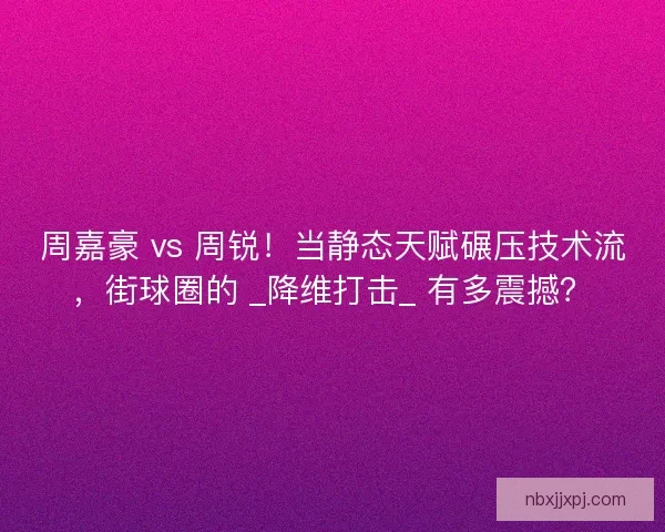 周嘉豪 vs 周锐！当静态天赋碾压技术流，街球圈的 _降维打击_ 有多震撼？