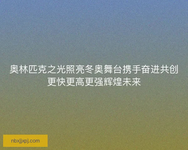 奥林匹克之光照亮冬奥舞台携手奋进共创更快更高更强辉煌未来