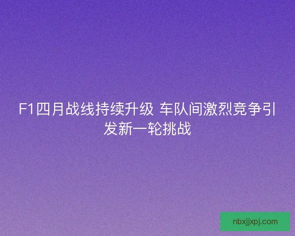 F1四月战线持续升级 车队间激烈竞争引发新一轮挑战