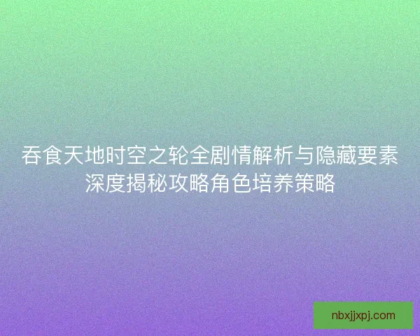 吞食天地时空之轮全剧情解析与隐藏要素深度揭秘攻略角色培养策略 吞食天地时空之轮全剧情解析与隐藏要素深度揭秘攻略角色培养策略