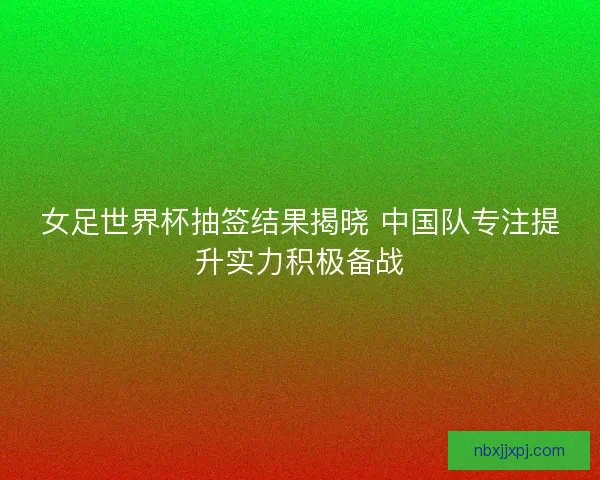 女足世界杯抽签结果揭晓 中国队专注提升实力积极备战 女足世界杯抽签结果揭晓 中国队专注提升实力积极备战