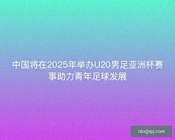 中国将在2025年举办U20男足亚洲杯赛事助力青年足球发展 中国将在2025年举办U20男足亚洲杯赛事助力青年足球发展