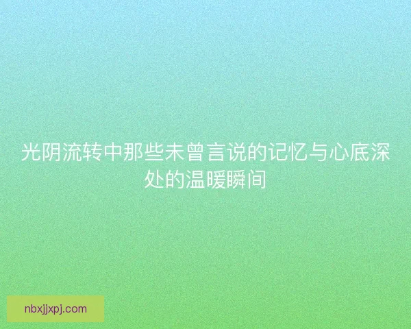 光阴流转中那些未曾言说的记忆与心底深处的温暖瞬间 光阴流转中那些未曾言说的记忆与心底深处的温暖瞬间