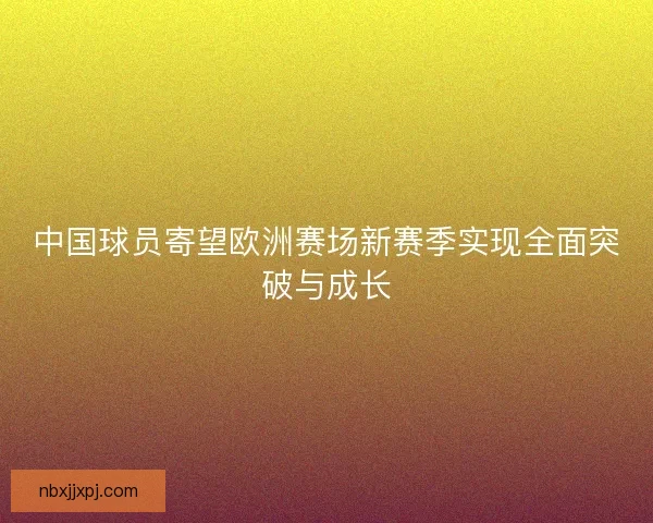 中国球员寄望欧洲赛场新赛季实现全面突破与成长 中国球员寄望欧洲赛场新赛季实现全面突破与成长
