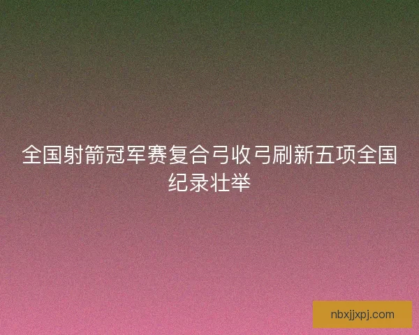 全国射箭冠军赛复合弓收弓刷新五项全国纪录壮举