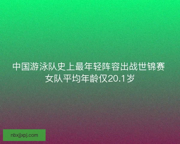 中国游泳队史上最年轻阵容出战世锦赛 女队平均年龄仅20.1岁