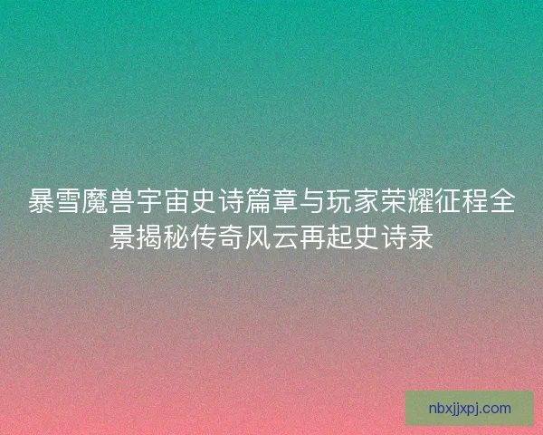 暴雪魔兽宇宙史诗篇章与玩家荣耀征程全景揭秘传奇风云再起史诗录