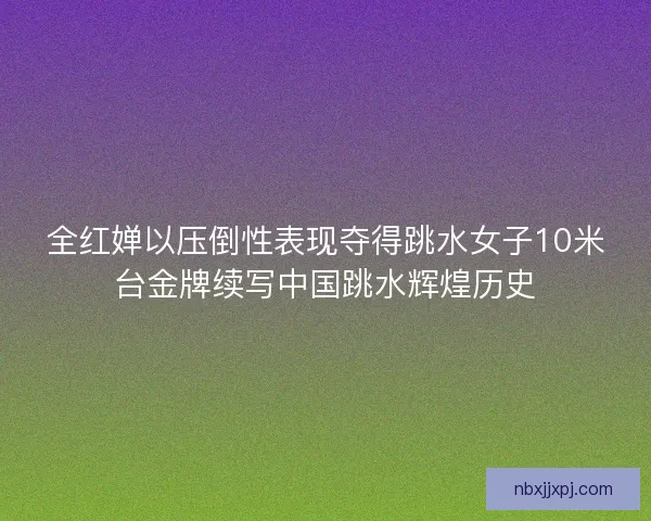 全红婵以压倒性表现夺得跳水女子10米台金牌续写中国跳水辉煌历史