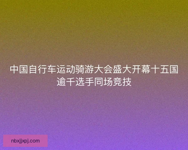 中国自行车运动骑游大会盛大开幕十五国逾千选手同场竞技