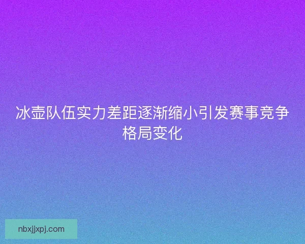 冰壶队伍实力差距逐渐缩小引发赛事竞争格局变化 冰壶队伍实力差距逐渐缩小引发赛事竞争格局变化